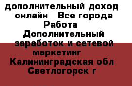 дополнительный доход  онлайн - Все города Работа » Дополнительный заработок и сетевой маркетинг   . Калининградская обл.,Светлогорск г.